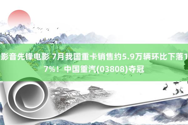 影音先锋电影 7月我国重卡销售约5.9万辆环比下落17%！中国重汽(03808)夺冠