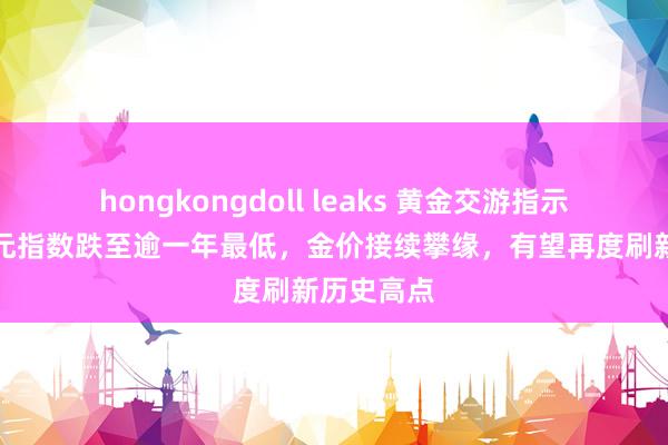 hongkongdoll leaks 黄金交游指示：好意思元指数跌至逾一年最低，金价接续攀缘，有望再度刷新历史高点