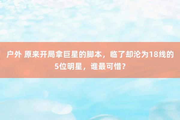 户外 原来开局拿巨星的脚本，临了却沦为18线的5位明星，谁最可惜？