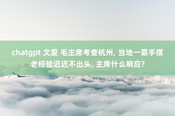 chatgpt 文爱 毛主席考查杭州， 当地一霸手摆老经验迟迟不出头， 主席什么响应?