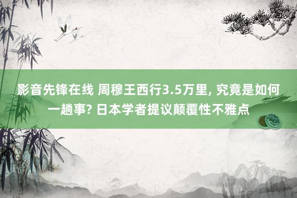 影音先锋在线 周穆王西行3.5万里， 究竟是如何一趟事? 日本学者提议颠覆性不雅点