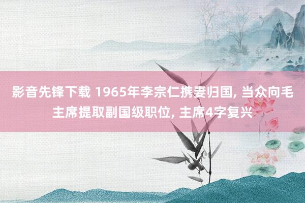 影音先锋下载 1965年李宗仁携妻归国， 当众向毛主席提取副国级职位， 主席4字复兴