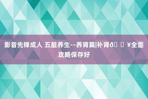 影音先锋成人 五脏养生--养肾篇|补肾🔥全面攻略保存好