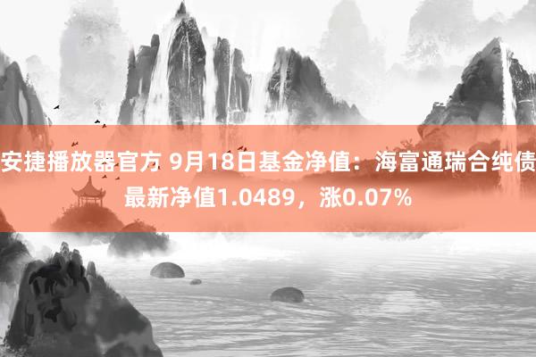 安捷播放器官方 9月18日基金净值：海富通瑞合纯债最新净值1.0489，涨0.07%