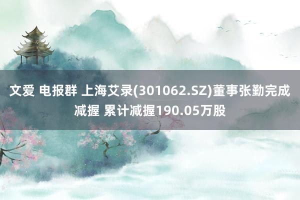 文爱 电报群 上海艾录(301062.SZ)董事张勤完成减握 累计减握190.05万股