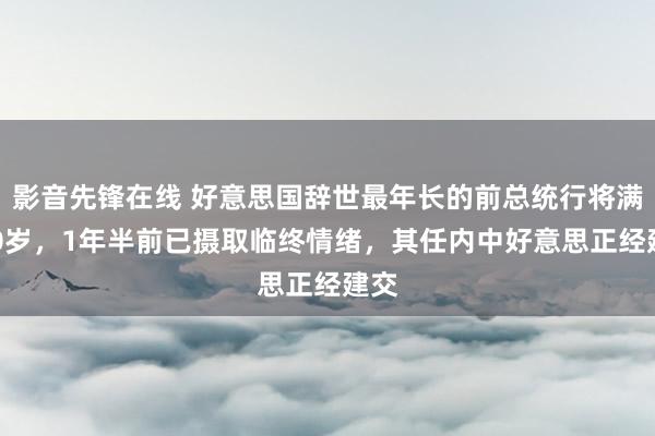 影音先锋在线 好意思国辞世最年长的前总统行将满100岁，1年半前已摄取临终情绪，其任内中好意思正经建交