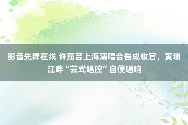 影音先锋在线 许茹芸上海演唱会告成收官，黄埔江畔“芸式唱腔”自便唱响