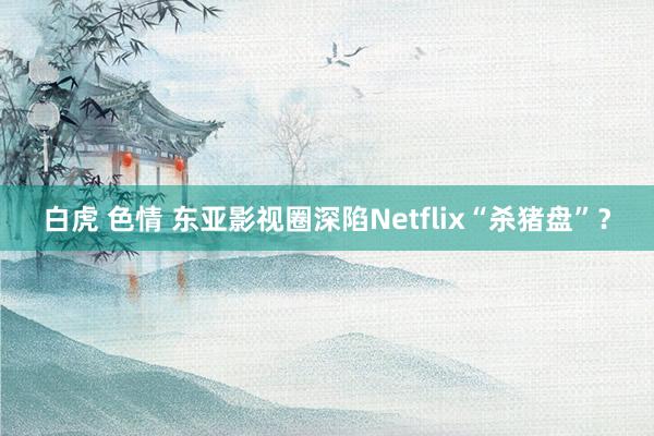 白虎 色情 东亚影视圈深陷Netflix“杀猪盘”？