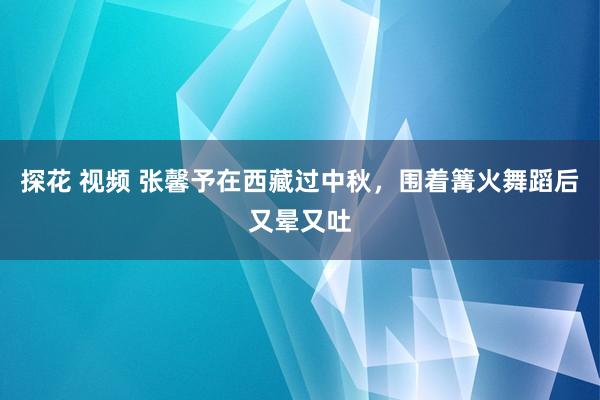 探花 视频 张馨予在西藏过中秋，围着篝火舞蹈后又晕又吐