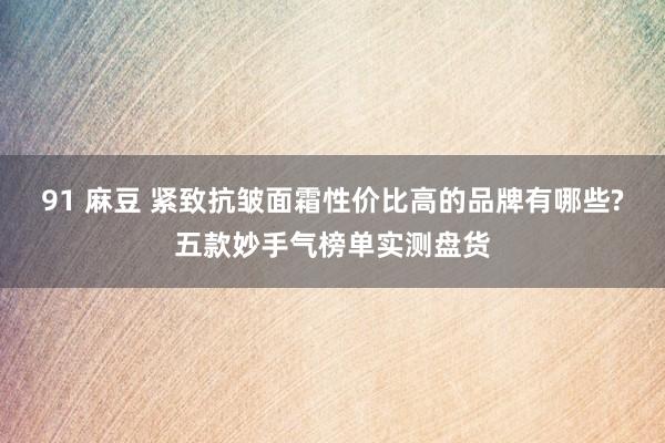 91 麻豆 紧致抗皱面霜性价比高的品牌有哪些?五款妙手气榜单实测盘货