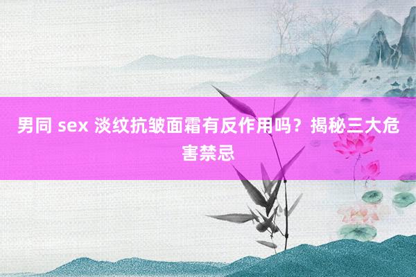 男同 sex 淡纹抗皱面霜有反作用吗？揭秘三大危害禁忌