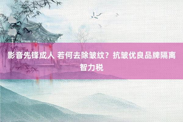 影音先锋成人 若何去除皱纹？抗皱优良品牌隔离智力税