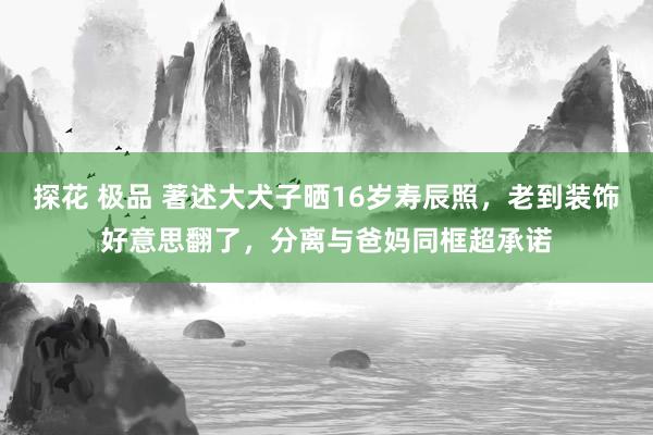 探花 极品 著述大犬子晒16岁寿辰照，老到装饰好意思翻了，分离与爸妈同框超承诺