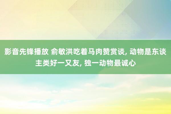 影音先锋播放 俞敏洪吃着马肉赞赏谈， 动物是东谈主类好一又友， 独一动物最诚心