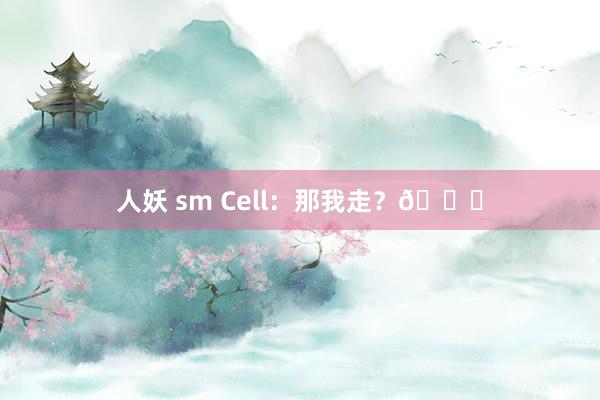 人妖 sm Cell：那我走？😅