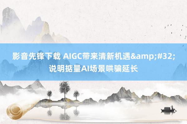 影音先锋下载 AIGC带来清新机遇&#32;说明掂量AI场景哄骗延长