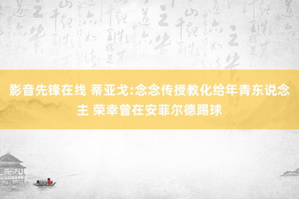 影音先锋在线 蒂亚戈:念念传授教化给年青东说念主 荣幸曾在安菲尔德踢球