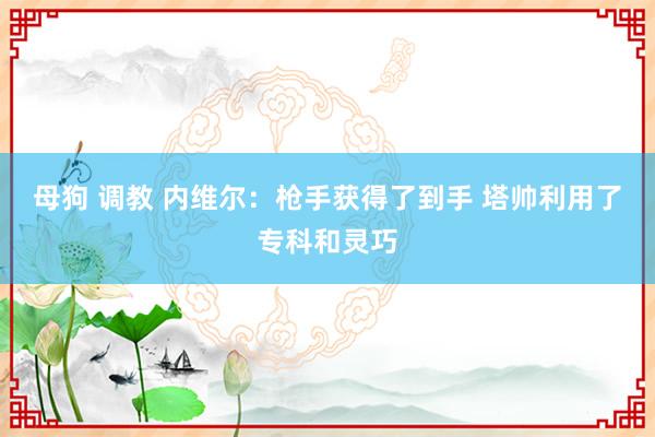 母狗 调教 内维尔：枪手获得了到手 塔帅利用了专科和灵巧