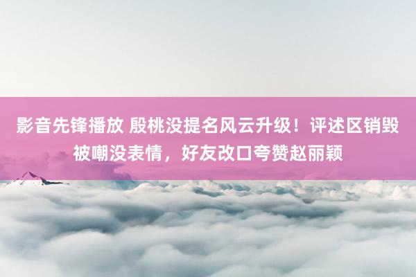 影音先锋播放 殷桃没提名风云升级！评述区销毁被嘲没表情，好友改口夸赞赵丽颖