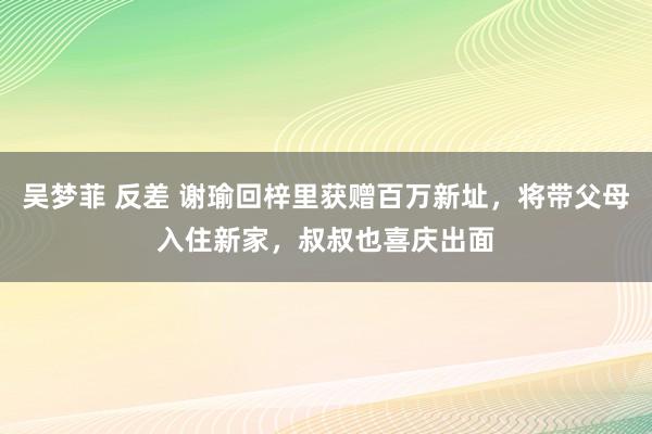 吴梦菲 反差 谢瑜回梓里获赠百万新址，将带父母入住新家，叔叔也喜庆出面