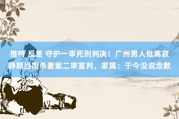 推特 反差 守护一审死刑判决！广州男人仳离寂静期当街杀妻案二审宣判，家属：于今没说念歉