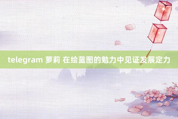 telegram 萝莉 在绘蓝图的勉力中见证发展定力