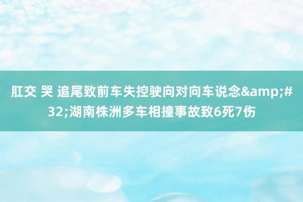 肛交 哭 追尾致前车失控驶向对向车说念&#32;湖南株洲多车相撞事故致6死7伤