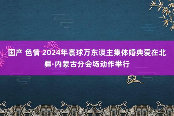 国产 色情 2024年寰球万东谈主集体婚典爱在北疆·内蒙古分会场动作举行