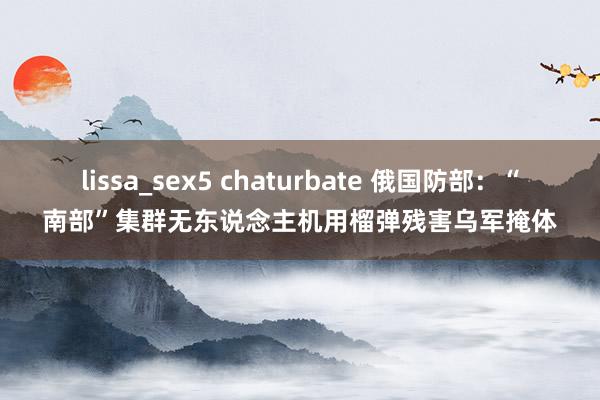 lissa_sex5 chaturbate 俄国防部：“南部”集群无东说念主机用榴弹残害乌军掩体