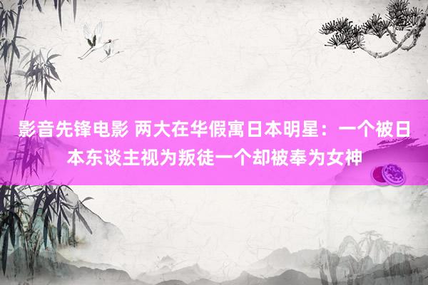 影音先锋电影 两大在华假寓日本明星：一个被日本东谈主视为叛徒一个却被奉为女神