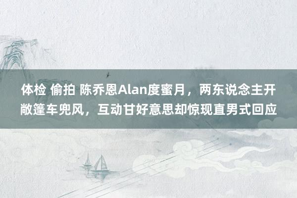 体检 偷拍 陈乔恩Alan度蜜月，两东说念主开敞篷车兜风，互动甘好意思却惊现直男式回应