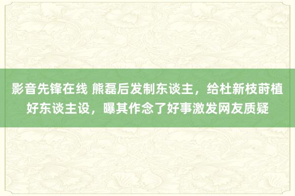 影音先锋在线 熊磊后发制东谈主，给杜新枝莳植好东谈主设，曝其作念了好事激发网友质疑