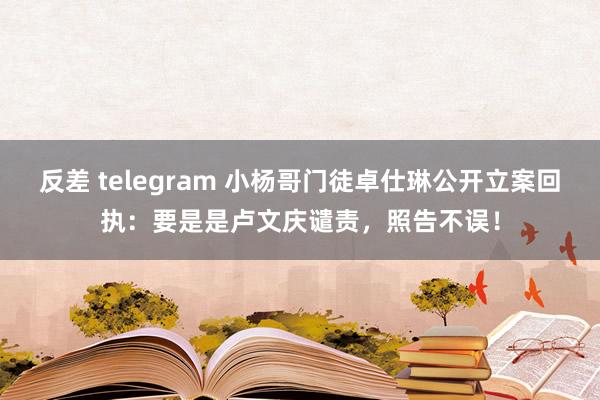 反差 telegram 小杨哥门徒卓仕琳公开立案回执：要是是卢文庆谴责，照告不误！