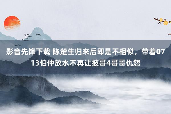 影音先锋下载 陈楚生归来后即是不相似，带着0713伯仲放水不再让披哥4哥哥仇怨