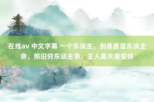 在线av 中文字幕 一个东谈主，到底是富东谈主命，照旧穷东谈主命，王人是天意安排