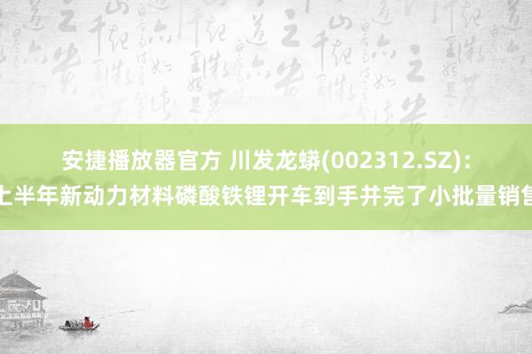 安捷播放器官方 川发龙蟒(002312.SZ)：上半年新动力材料磷酸铁锂开车到手并完了小批量销售