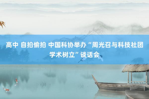 高中 自拍偷拍 中国科协举办“周光召与科技社团学术树立”谈话会