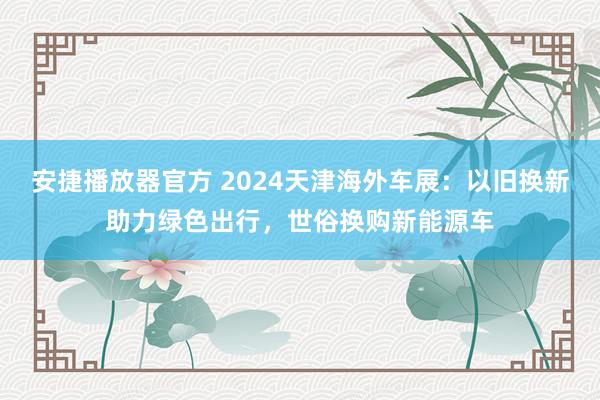 安捷播放器官方 2024天津海外车展：以旧换新助力绿色出行，世俗换购新能源车