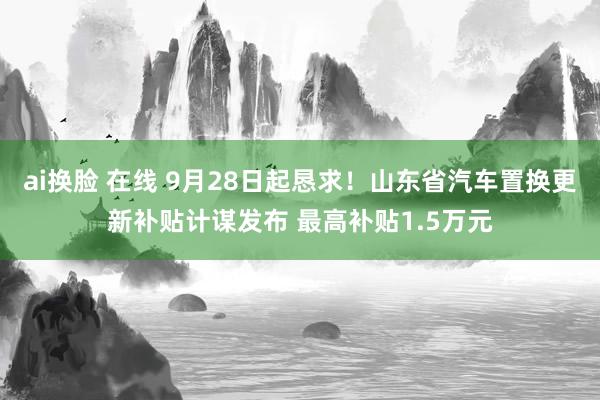 ai换脸 在线 9月28日起恳求！山东省汽车置换更新补贴计谋发布 最高补贴1.5万元