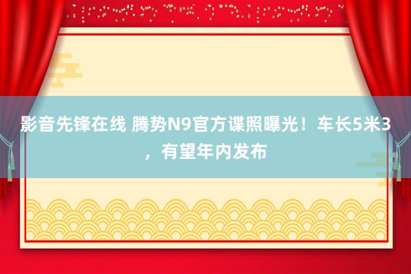 影音先锋在线 腾势N9官方谍照曝光！车长5米3，有望年内发布