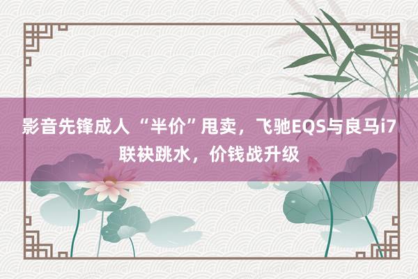 影音先锋成人 “半价”甩卖，飞驰EQS与良马i7联袂跳水，价钱战升级