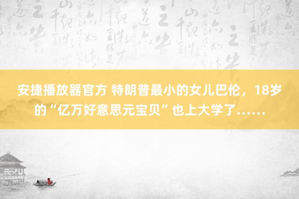 安捷播放器官方 特朗普最小的女儿巴伦，18岁的“亿万好意思元宝贝”也上大学了……