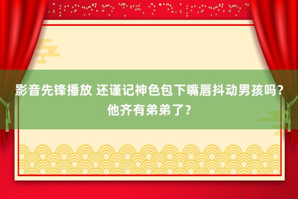 影音先锋播放 还谨记神色包下嘴唇抖动男孩吗？他齐有弟弟了？