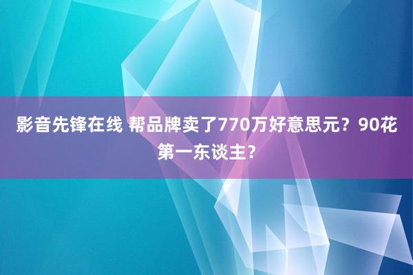 影音先锋在线 帮品牌卖了770万好意思元？90花第一东谈主？