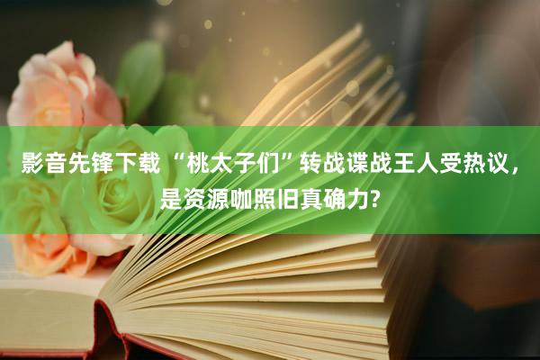 影音先锋下载 “桃太子们”转战谍战王人受热议，是资源咖照旧真确力?