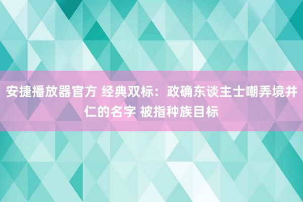 安捷播放器官方 经典双标：政确东谈主士嘲弄境井仁的名字 被指种族目标