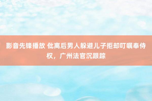 影音先锋播放 仳离后男人躲避儿子拒却叮嘱奉侍权，广州法官沉跟踪