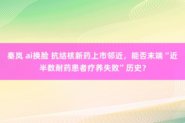 秦岚 ai换脸 抗结核新药上市邻近，能否末端“近半数耐药患者疗养失败”历史？