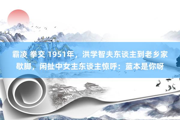 霸凌 拳交 1951年，洪学智夫东谈主到老乡家歇脚，闲扯中女主东谈主惊呼：蓝本是你呀