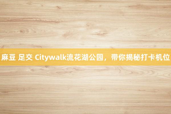 麻豆 足交 Citywalk流花湖公园，带你揭秘打卡机位